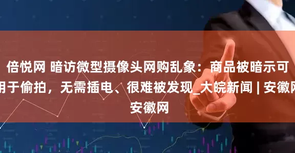 倍悦网 暗访微型摄像头网购乱象：商品被暗示可用于偷拍，无需插电、很难被发现_大皖新闻 | 安徽网