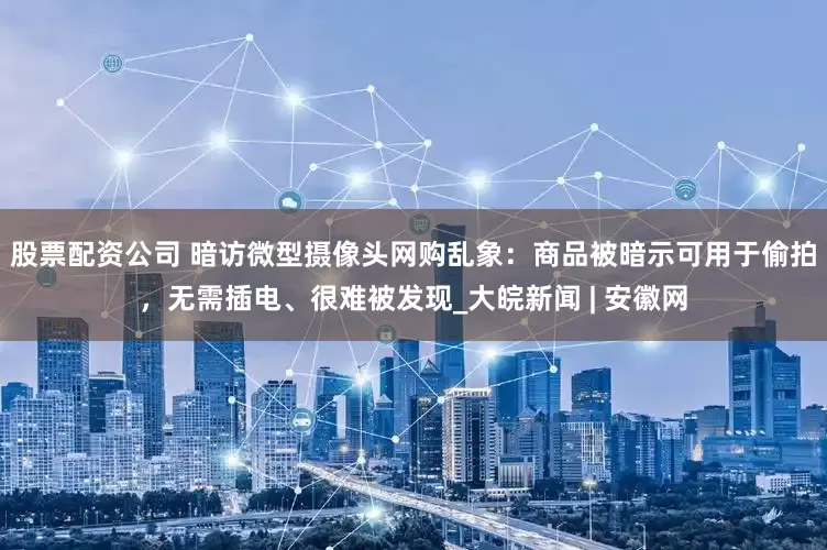 股票配资公司 暗访微型摄像头网购乱象：商品被暗示可用于偷拍，无需插电、很难被发现_大皖新闻 | 安徽网