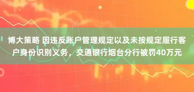 博大策略 因违反账户管理规定以及未按规定履行客户身份识别义务，交通银行烟台分行被罚40万元