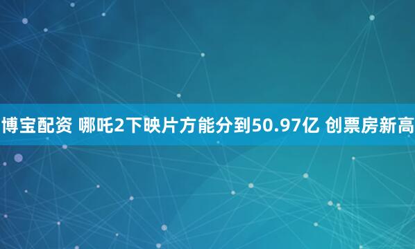 博宝配资 哪吒2下映片方能分到50.97亿 创票房新高