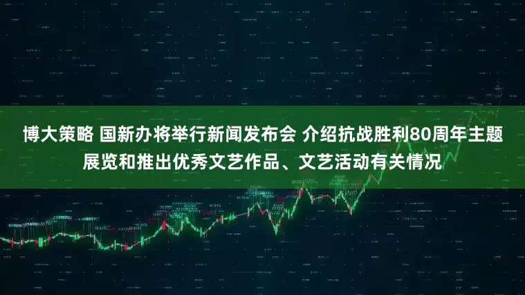 博大策略 国新办将举行新闻发布会 介绍抗战胜利80周年主题展览和推出优秀文艺作品、文艺活动有关情况