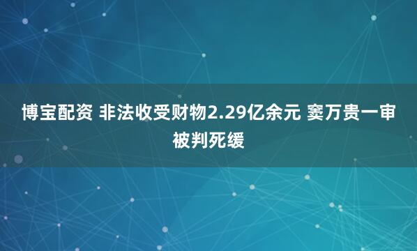 博宝配资 非法收受财物2.29亿余元 窦万贵一审被判死缓