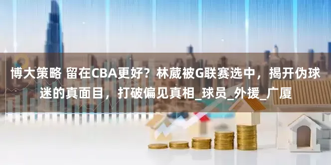 博大策略 留在CBA更好？林葳被G联赛选中，揭开伪球迷的真面目，打破偏见真相_球员_外援_广厦
