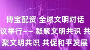 博宝配资 全球文明对话部长级会议举行—— 凝聚文明共识 共促和平发展