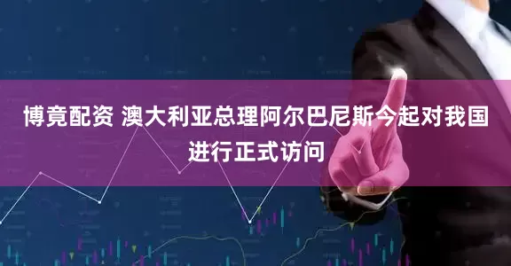 博竟配资 澳大利亚总理阿尔巴尼斯今起对我国进行正式访问
