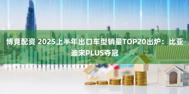 博竟配资 2025上半年出口车型销量TOP20出炉：比亚迪宋PLUS夺冠