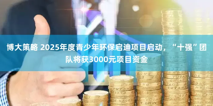 博大策略 2025年度青少年环保启迪项目启动，“十强”团队将获3000元项目资金
