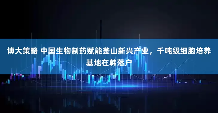 博大策略 中国生物制药赋能釜山新兴产业，千吨级细胞培养基地在韩落户