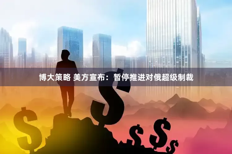 博大策略 美方宣布：暂停推进对俄超级制裁