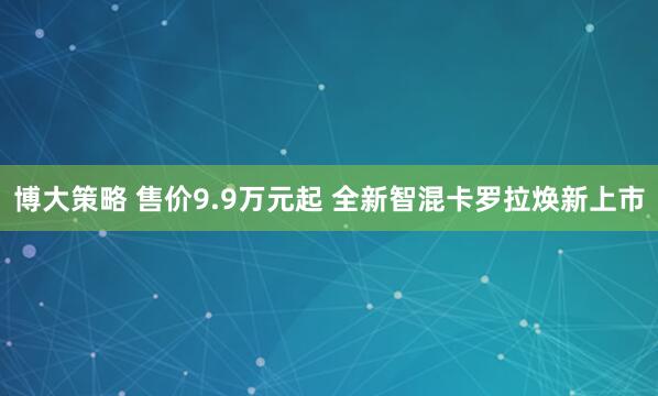 博大策略 售价9.9万元起 全新智混卡罗拉焕新上市