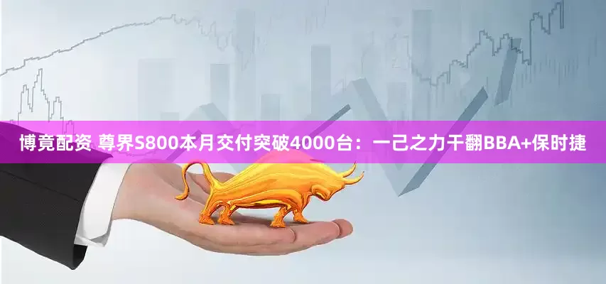 博竟配资 尊界S800本月交付突破4000台：一己之力干翻BBA+保时捷