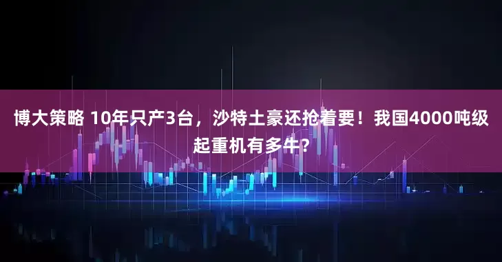 博大策略 10年只产3台，沙特土豪还抢着要！我国4000吨级起重机有多牛？